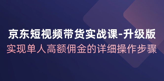 京东短视频带货实战课升级版，实现单人高额佣金的详细操作步骤-全有网创