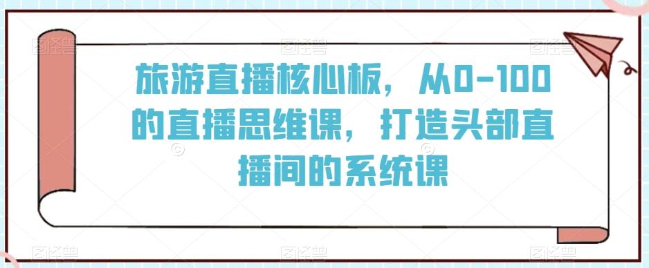 旅游直播核心板，从0-100的直播思维课，打造头部直播间的系统课-全有网创