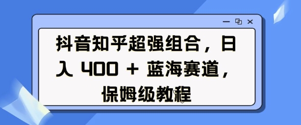 抖音知乎超强组合，日入4张， 蓝海赛道，保姆级教程-全有网创