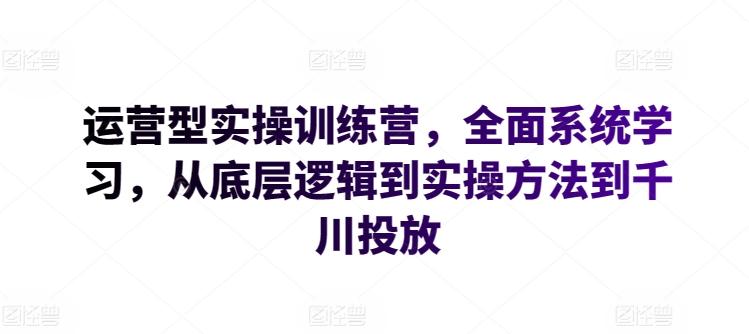 运营型实操训练营，全面系统学习，从底层逻辑到实操方法到千川投放-全有网创