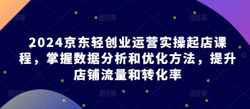 2024京东轻创业运营实操起店课程，掌握数据分析和优化方法，提升店铺流量和转化率-全有网创