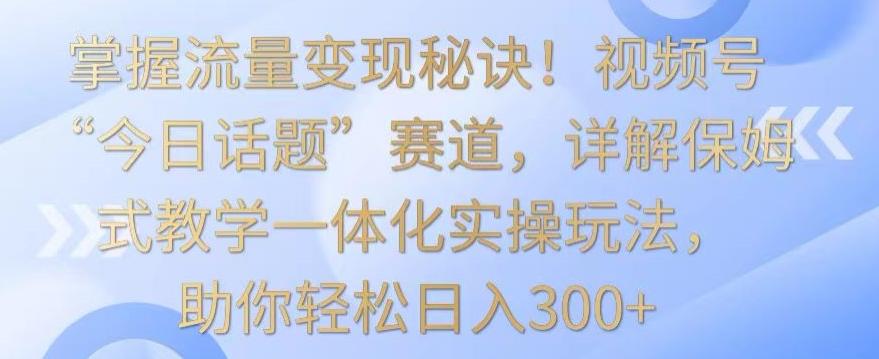 掌握流量变现秘诀！视频号“今日话题”赛道，详解保姆式教学一体化实操玩法，助你轻松日入300+【揭秘】-全有网创