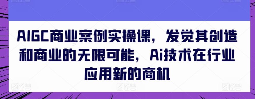 AIGC商业案例实操课,发觉其创造和商业的无限可能,Ai技术在行业应用新的商机