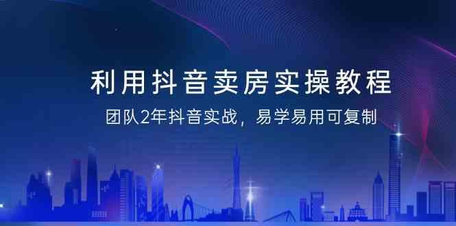 利用抖音卖房实操教程，团队2年抖音实战，易学易用可复制(无水印课程)-全有网创