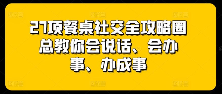 27项餐桌社交全攻略圈总教你会说话、会办事、办成事-全有网创