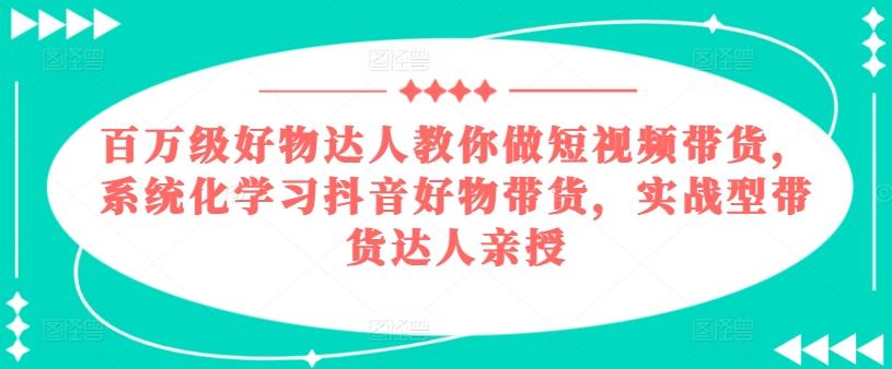 百万级好物达人教你做短视频带货，系统化学习抖音好物带货，实战型带货达人亲授-全有网创