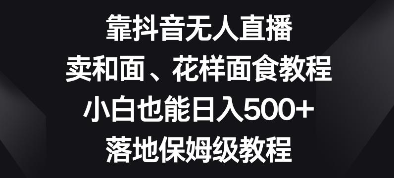靠抖音无人直播，卖和面、花样面试教程，小白也能日入500+，落地保姆级教程【揭秘】-全有网创
