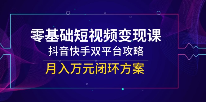 零基础短视频变现课，抖音快手双平台攻略，月入万元闭环方案-全有网创