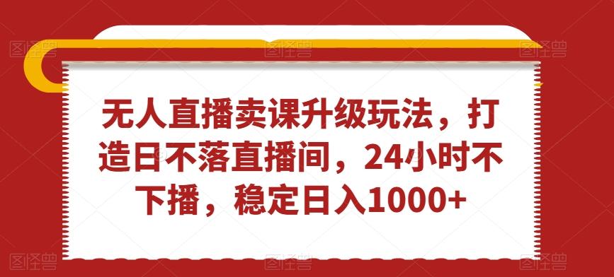 无人直播卖课升级玩法，打造日不落直播间，24小时不下播，稳定日入1000+【揭秘】-全有网创