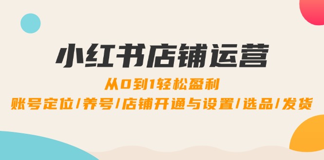 小红书店铺运营：0到1轻松盈利，账号定位/养号/店铺开通与设置/选品/发货-全有网创