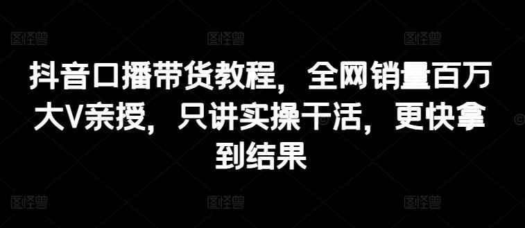抖音口播带货教程，全网销量百万大V亲授，只讲实操干活，更快拿到结果-全有网创