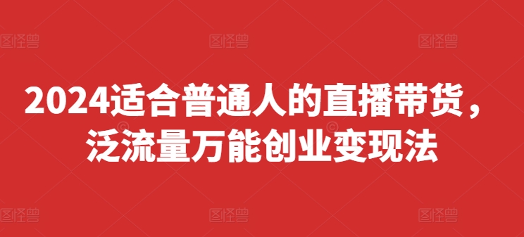 2024适合普通人的直播带货，泛流量万能创业变现法，上手快、落地快、起号快、变现快(更新8月)-全有网创