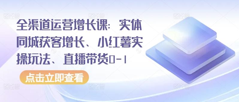 全渠道运营增长课：实体同城获客增长、小红薯实操玩法、直播带货0-1-全有网创