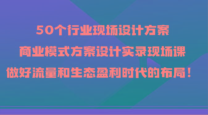 50个行业现场设计方案，商业模式方案设计实录现场课，做好流量和生态盈利时代的布局！-全有网创