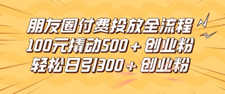 朋友圈高效付费投放全流程，100元撬动500+创业粉，日引流300加精准创业粉【揭秘】-全有网创