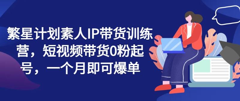 繁星计划素人IP带货训练营,短视频带货0粉起号,一个月即可爆单