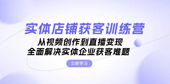 实体店铺获客特训营：从视频创作到直播变现，全面解决实体企业获客难题-全有网创