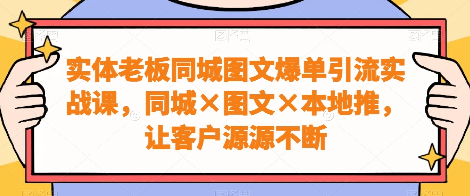 实体老板同城图文爆单引流实战课，同城×图文×本地推，让客户源源不断-全有网创