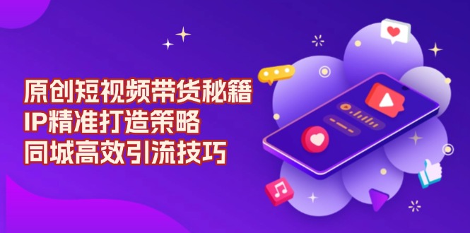 原创 短视频带货秘籍，IP精准打造策略，同城高效引流技巧-全有网创