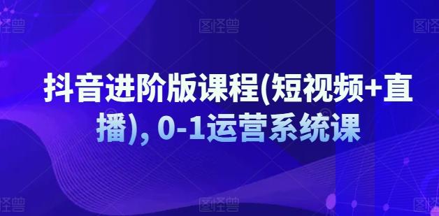 抖音进阶版课程(短视频+直播), 0-1运营系统课-全有网创