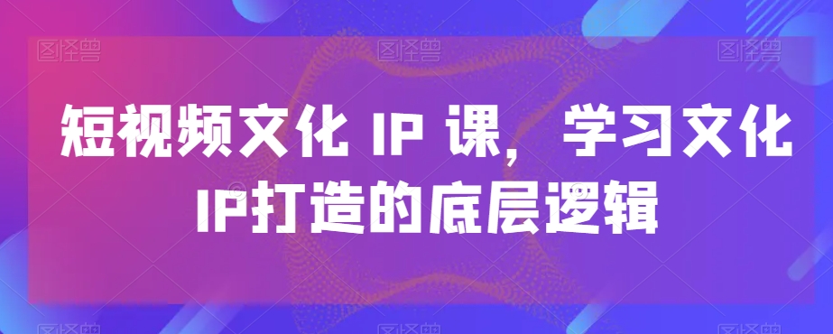 短视频文化IP课，学习文化IP打造的底层逻辑-全有网创