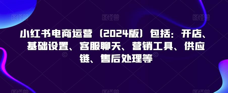 小红书电商运营(2024版)包括:开店、基础设置、客服聊天、营销工具、供应链、售后处理等