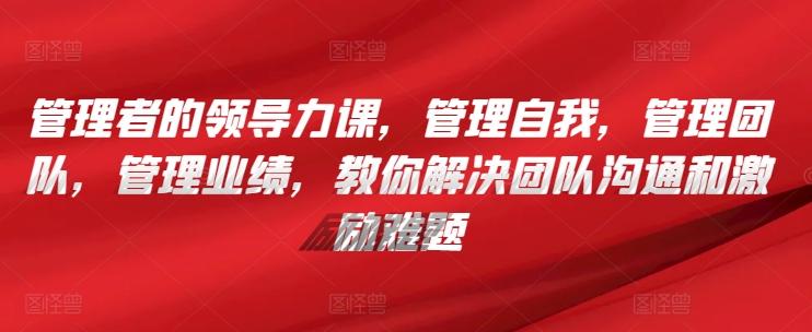 管理者的领导力课，​管理自我，管理团队，管理业绩，​教你解决团队沟通和激励难题-全有网创