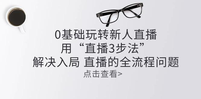 零基础玩转新人直播：用“直播3步法”解决入局 直播全流程问题-全有网创