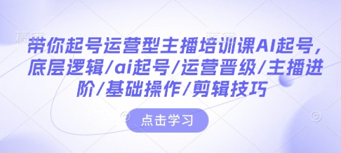 带你起号运营型主播培训课AI起号，底层逻辑/ai起号/运营晋级/主播进阶/基础操作/剪辑技巧-全有网创