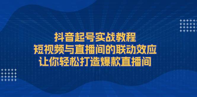 抖音起号实战教程，短视频与直播间的联动效应，让你轻松打造爆款直播间-全有网创