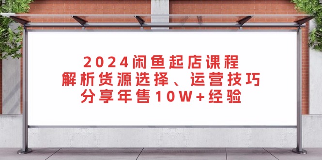 2024闲鱼起店课程：解析货源选择、运营技巧，分享年售10W+经验-全有网创
