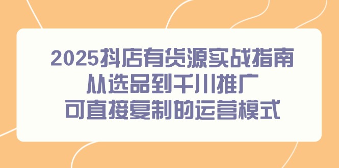 2025抖店有货源实战指南，从选品到千川推广，可直接复制的运营模式-全有网创