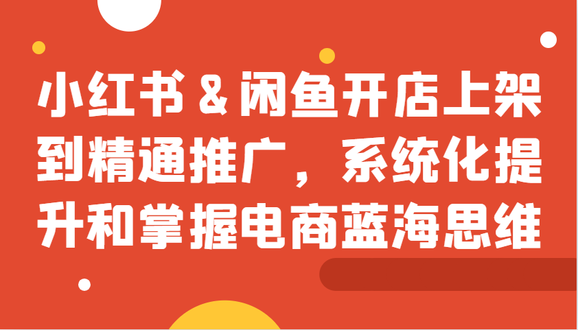 小红书&闲鱼开店上架到精通推广，系统化提升和掌握电商蓝海思维-全有网创