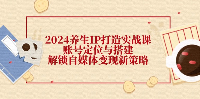 2024养生IP打造实战课：账号定位与搭建，解锁自媒体变现新策略-全有网创