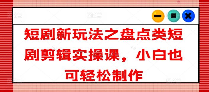 短剧新玩法之盘点类短剧剪辑实操课，小白也可轻松制作-全有网创
