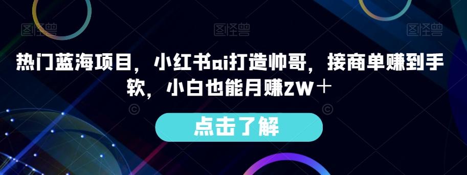 热门蓝海项目,小红书ai打造帅哥,接商单赚到手软,小白也能月赚2W+-全有网创