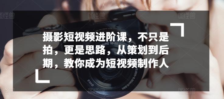 摄影短视频进阶课，不只是拍，更是思路，从策划到后期，教你成为短视频制作人-全有网创