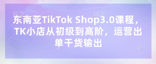 东南亚TikTok Shop3.0课程，TK小店​从初级到高阶，运营出单干货输出-全有网创