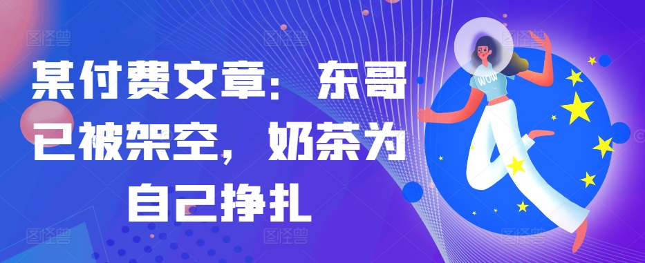 某付费文章：东哥已被架空，奶茶为自己挣扎!!-全有网创