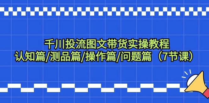 千川投流图文带货实操教程：认知篇/测品篇/操作篇/问题篇(7节课)-全有网创