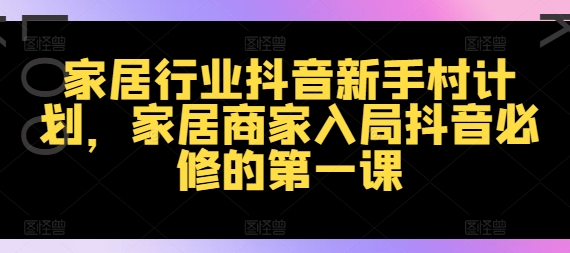 家居行业抖音新手村计划，家居商家入局抖音必修的第一课-全有网创