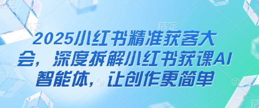 2025小红书精准获客大会，深度拆解小红书获课AI智能体，让创作更简单-全有网创