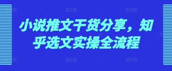 小说推文干货分享，知乎选文实操全流程-全有网创