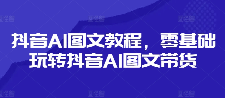 抖音AI图文教程，零基础玩转抖音AI图文带货-全有网创