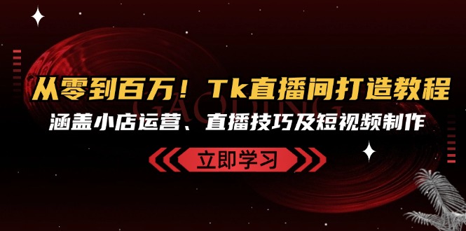 从零到百万！Tk直播间打造教程，涵盖小店运营、直播技巧及短视频制作-全有网创