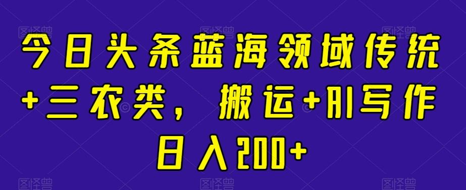 今日头条蓝海领域传统+三农类，搬运+AI写作日入200+-全有网创
