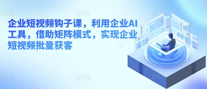 企业短视频钩子课，利用企业AI工具，借助矩阵模式，实现企业短视频批量获客-全有网创