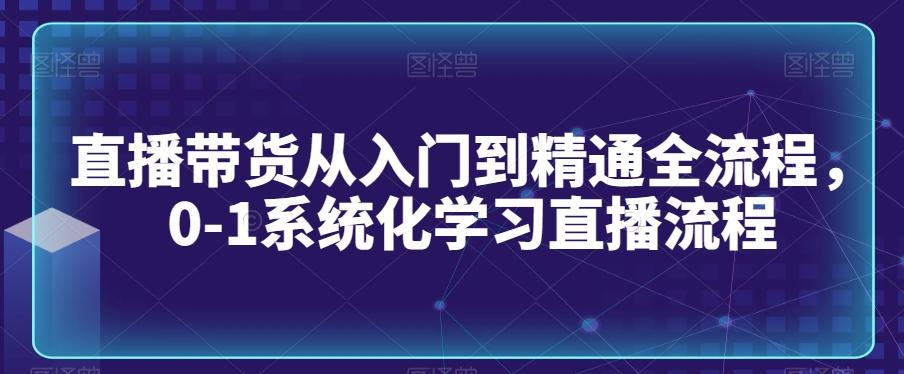 直播带货从入门到精通全流程，0-1系统化学习直播流程-全有网创