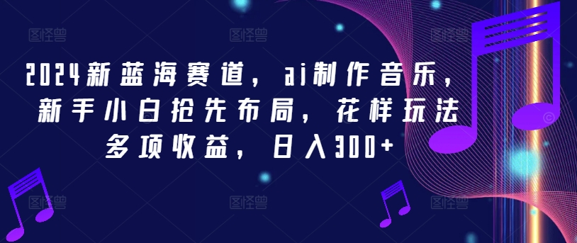 2024新蓝海赛道，ai制作音乐，新手小白抢先布局，花样玩法多项收益，日入300+【揭秘】-全有网创