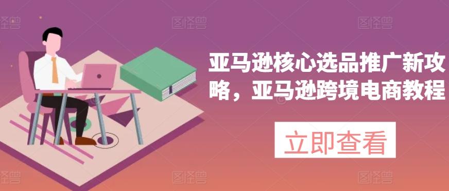 亚马逊核心选品推广新攻略，亚马逊跨境电商教程-全有网创